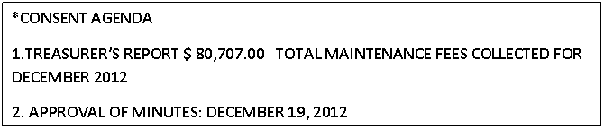 Text Box: *CONSENT AGENDA
1.TREASURERS REPORT $ 80,707.00   TOTAL MAINTENANCE FEES COLLECTED FOR DECEMBER 2012
2. APPROVAL OF MINUTES: DECEMBER 19, 2012
                                                  



					















                                                  

