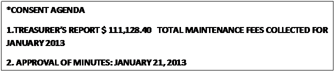 Text Box: *CONSENT AGENDA
1.TREASURERS REPORT $ 111,128.40   TOTAL MAINTENANCE FEES COLLECTED FOR JANUARY 2013
2. APPROVAL OF MINUTES: JANUARY 21, 2013
                                                  



					















                                                  
