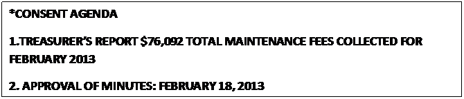 Text Box: *CONSENT AGENDA
1.TREASURER’S REPORT $76,092 TOTAL MAINTENANCE FEES COLLECTED FOR FEBRUARY 2013
2. APPROVAL OF MINUTES: FEBRUARY 18, 2013