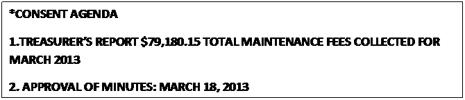 Text Box: *CONSENT AGENDA
1.TREASURERS REPORT $79,180.15 TOTAL MAINTENANCE FEES COLLECTED FOR MARCH 2013
2. APPROVAL OF MINUTES: MARCH 18, 2013
                                                  



					















                                                  
